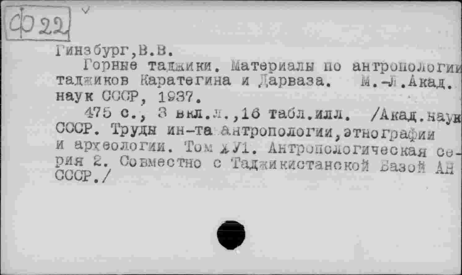 ﻿Гинзбург,В.В.
Горние таджики. материалы ио антропологии таджиков Каратегина и Дарваза. m.-j .Акад.
наук СССР, 1S37.
475 с., 3 внл.л.,10 табл.илл. /Акад.на^н СССР. Труды ин-та антропологии,этнографии и археологии. Том л/1. Антропологическая Сирия 2. Совместно с ТаджикистанекоЙ Базо** А.Й СССР./	'